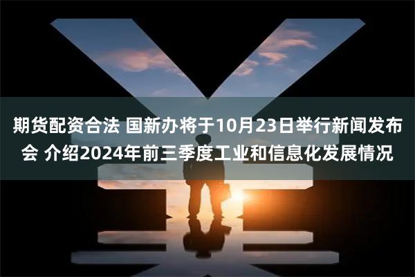 期货配资合法 国新办将于10月23日举行新闻发布会 介绍2024年前三季度工业和信息化发展情况