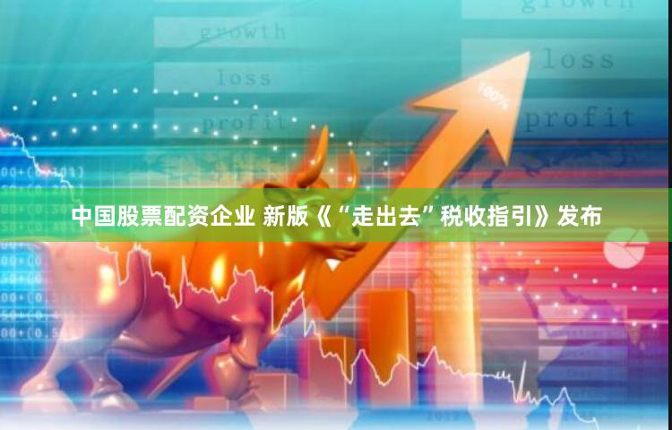 中国股票配资企业 新版《“走出去”税收指引》发布