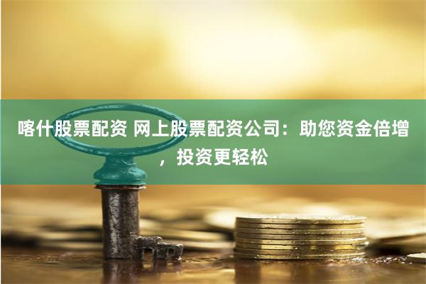 喀什股票配资 网上股票配资公司：助您资金倍增，投资更轻松