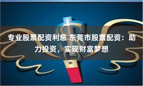 专业股票配资利息 东莞市股票配资：助力投资，实现财富梦想