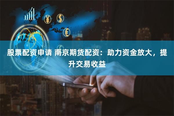 股票配资申请 南京期货配资：助力资金放大，提升交易收益