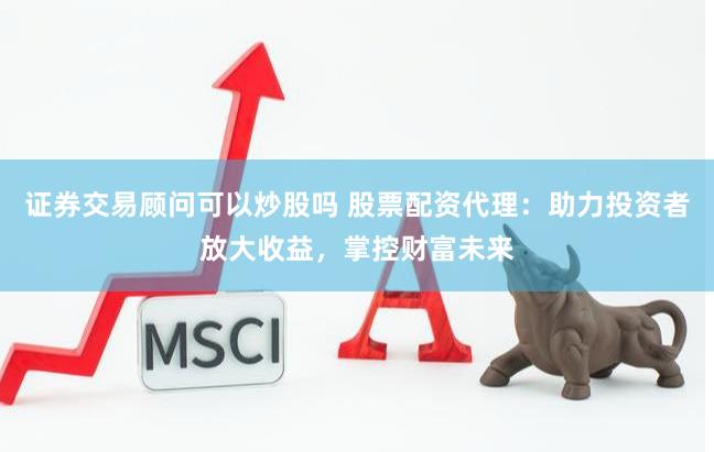 证券交易顾问可以炒股吗 股票配资代理：助力投资者放大收益，掌控财富未来