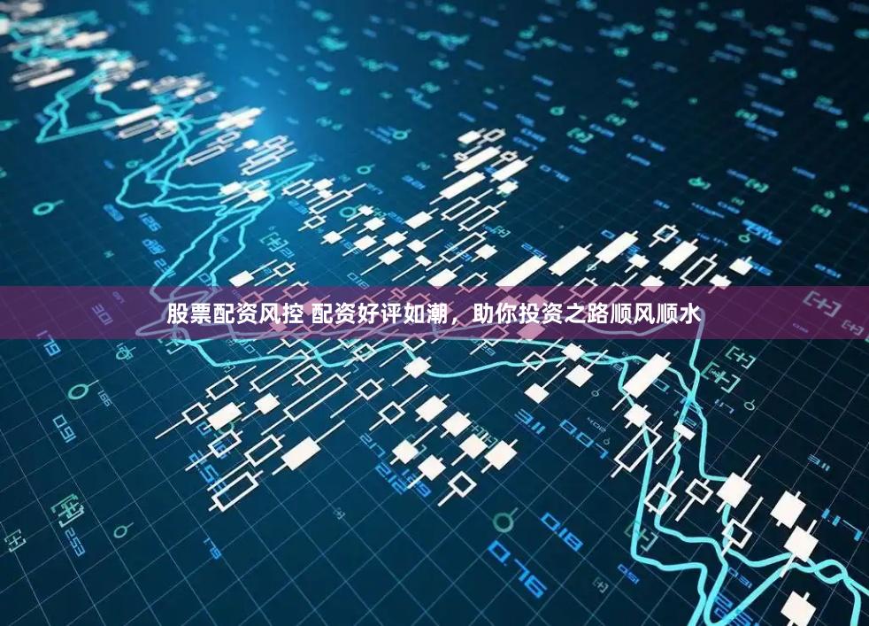 股票配资风控 配资好评如潮，助你投资之路顺风顺水
