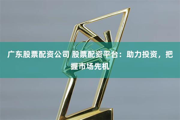 广东股票配资公司 股票配资平台：助力投资，把握市场先机