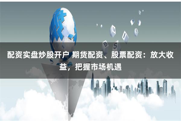 配资实盘炒股开户 期货配资、股票配资：放大收益，把握市场机遇