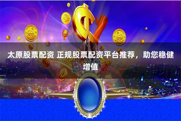 太原股票配资 正规股票配资平台推荐，助您稳健增值