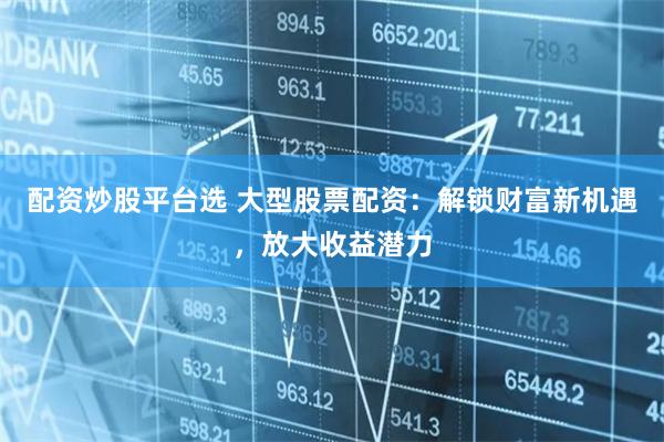 配资炒股平台选 大型股票配资：解锁财富新机遇，放大收益潜力