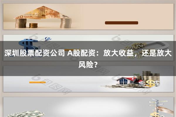 深圳股票配资公司 A股配资：放大收益，还是放大风险？