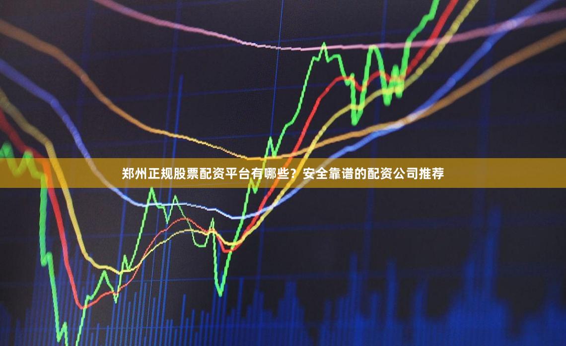 郑州正规股票配资平台有哪些？安全靠谱的配资公司推荐